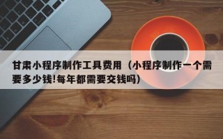 无棣甘肃小程序制作工具费用（小程序制作一个需要多少钱!每年都需要交钱吗）