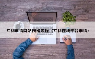 无棣专利申请网站搭建流程（专利在线平台申请）