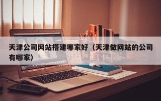 无棣天津公司网站搭建哪家好（天津做网站的公司有哪家）