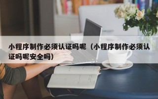 无棣小程序制作必须认证吗呢（小程序制作必须认证吗呢安全吗）