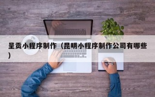无棣呈贡小程序制作（昆明小程序制作公司有哪些）
