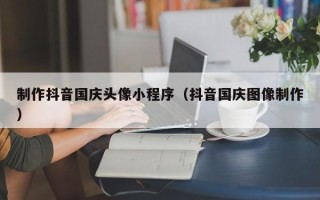 无棣制作抖音国庆头像小程序（抖音国庆图像制作）