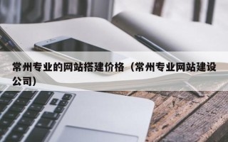 无棣常州专业的网站搭建价格（常州专业网站建设公司）