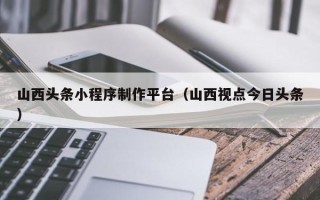 无棣山西头条小程序制作平台（山西视点今日头条）